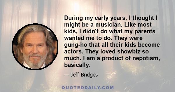 During my early years, I thought I might be a musician. Like most kids, I didn't do what my parents wanted me to do. They were gung-ho that all their kids become actors. They loved showbiz so much. I am a product of