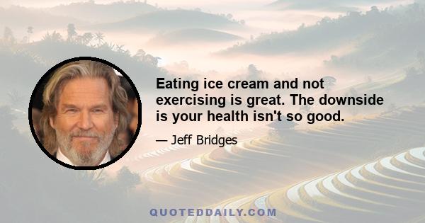 Eating ice cream and not exercising is great. The downside is your health isn't so good.