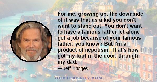 For me, growing up, the downside of it was that as a kid you don't want to stand out. You don't want to have a famous father let alone get a job because of your famous father, you know? But I'm a product of nepotism.