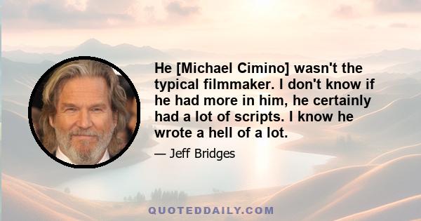 He [Michael Cimino] wasn't the typical filmmaker. I don't know if he had more in him, he certainly had a lot of scripts. I know he wrote a hell of a lot.