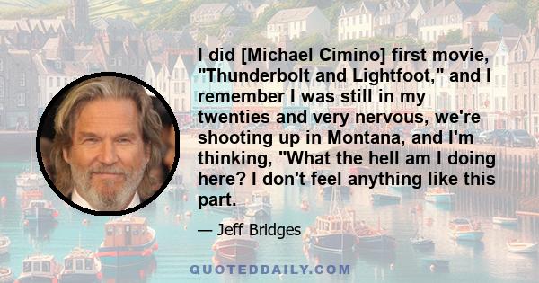 I did [Michael Cimino] first movie, Thunderbolt and Lightfoot, and I remember I was still in my twenties and very nervous, we're shooting up in Montana, and I'm thinking, What the hell am I doing here? I don't feel