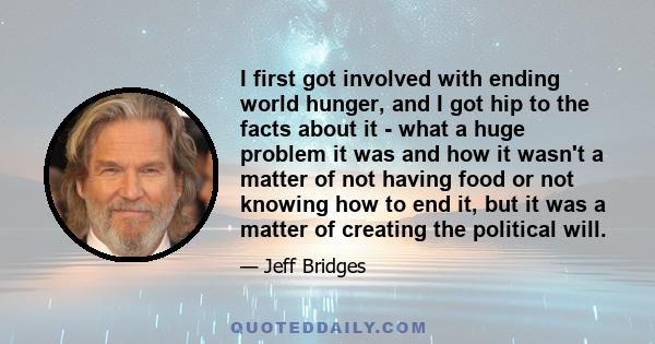 I first got involved with ending world hunger, and I got hip to the facts about it - what a huge problem it was and how it wasn't a matter of not having food or not knowing how to end it, but it was a matter of creating 