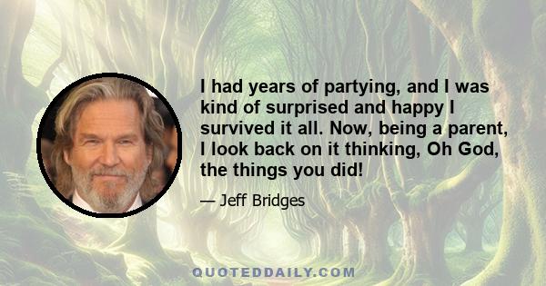 I had years of partying, and I was kind of surprised and happy I survived it all. Now, being a parent, I look back on it thinking, Oh God, the things you did!