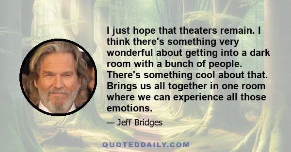 I just hope that theaters remain. I think there's something very wonderful about getting into a dark room with a bunch of people. There's something cool about that. Brings us all together in one room where we can