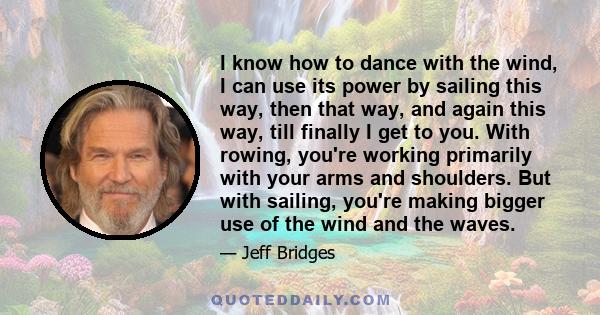 I know how to dance with the wind, I can use its power by sailing this way, then that way, and again this way, till finally I get to you. With rowing, you're working primarily with your arms and shoulders. But with