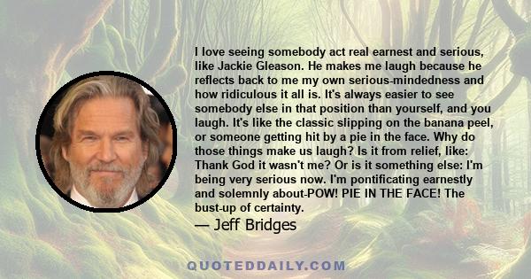 I love seeing somebody act real earnest and serious, like Jackie Gleason. He makes me laugh because he reflects back to me my own serious-mindedness and how ridiculous it all is. It's always easier to see somebody else