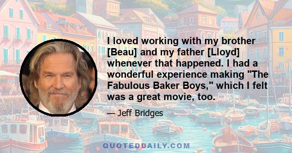 I loved working with my brother [Beau] and my father [Lloyd] whenever that happened. I had a wonderful experience making The Fabulous Baker Boys, which I felt was a great movie, too.