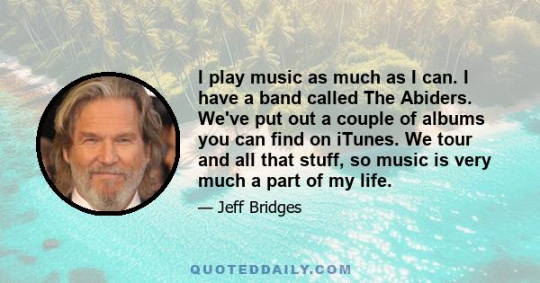 I play music as much as I can. I have a band called The Abiders. We've put out a couple of albums you can find on iTunes. We tour and all that stuff, so music is very much a part of my life.