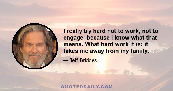 I really try hard not to work, not to engage, because I know what that means. What hard work it is; it takes me away from my family.