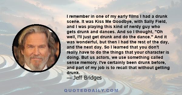 I remember in one of my early films I had a drunk scene. It was Kiss Me Goodbye, with Sally Field, and I was playing this kind of nerdy guy who gets drunk and dances. And so I thought, Oh well, I'll just get drunk and