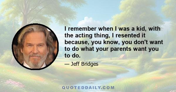 I remember when I was a kid, with the acting thing, I resented it because, you know, you don't want to do what your parents want you to do.