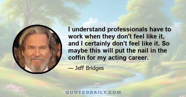 I understand professionals have to work when they don't feel like it, and I certainly don't feel like it. So maybe this will put the nail in the coffin for my acting career.