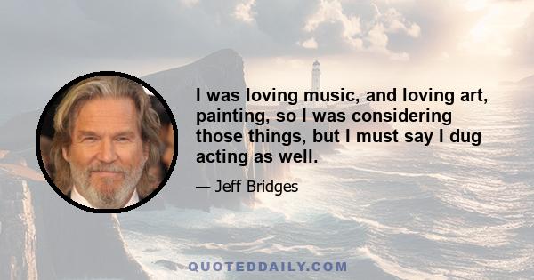 I was loving music, and loving art, painting, so I was considering those things, but I must say I dug acting as well.