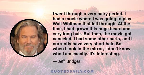 I went through a very hairy period. I had a movie where I was going to play Walt Whitman that fell through. At the time, I had grown this huge beard and very long hair. But then, the movie got canceled, I had some other 