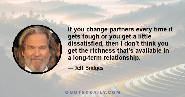 If you change partners every time it gets tough or you get a little dissatisfied, then I don't think you get the richness that's available in a long-term relationship.