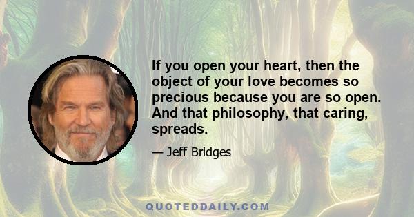 If you open your heart, then the object of your love becomes so precious because you are so open. And that philosophy, that caring, spreads.