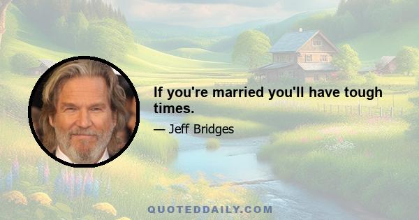 If you're married you'll have tough times.