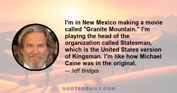 I'm in New Mexico making a movie called Granite Mountain. I'm playing the head of the organization called Statesman, which is the United States version of Kingsman. I'm like how Michael Caine was in the original.