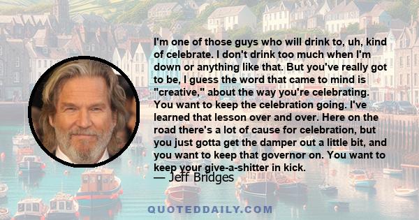 I'm one of those guys who will drink to, uh, kind of celebrate. I don't drink too much when I'm down or anything like that. But you've really got to be, I guess the word that came to mind is creative, about the way