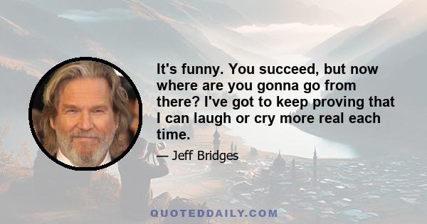 It's funny. You succeed, but now where are you gonna go from there? I've got to keep proving that I can laugh or cry more real each time.