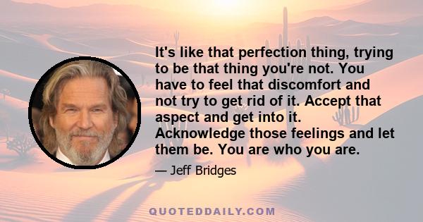 It's like that perfection thing, trying to be that thing you're not. You have to feel that discomfort and not try to get rid of it. Accept that aspect and get into it. Acknowledge those feelings and let them be. You are 