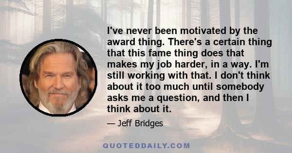 I've never been motivated by the award thing. There's a certain thing that this fame thing does that makes my job harder, in a way. I'm still working with that. I don't think about it too much until somebody asks me a