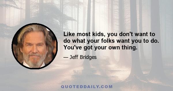 Like most kids, you don't want to do what your folks want you to do. You've got your own thing.