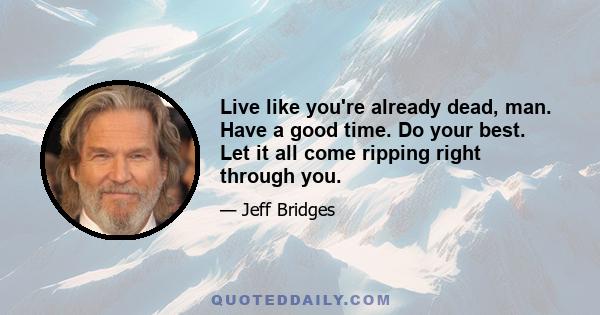 Live like you're already dead, man. Have a good time. Do your best. Let it all come ripping right through you.