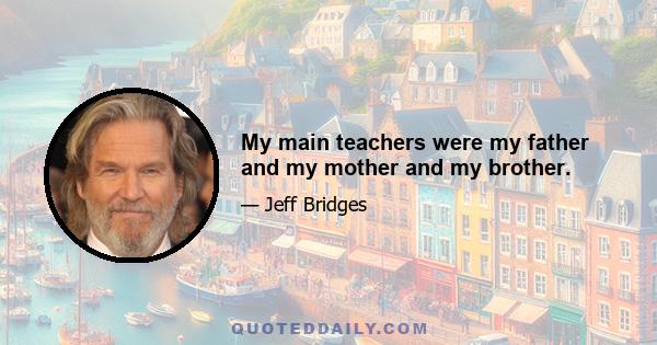 My main teachers were my father and my mother and my brother.