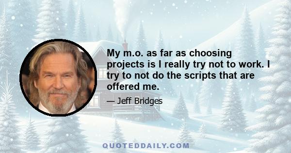 My m.o. as far as choosing projects is I really try not to work. I try to not do the scripts that are offered me. I'm in this wonderful position to be able to do that. The reason I do that is because I know what it