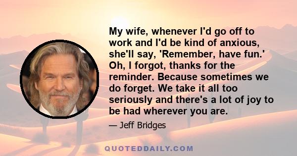 My wife, whenever I'd go off to work and I'd be kind of anxious, she'll say, 'Remember, have fun.' Oh, I forgot, thanks for the reminder. Because sometimes we do forget. We take it all too seriously and there's a lot of 