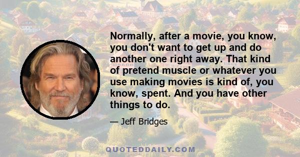 Normally, after a movie, you know, you don't want to get up and do another one right away. That kind of pretend muscle or whatever you use making movies is kind of, you know, spent. And you have other things to do.