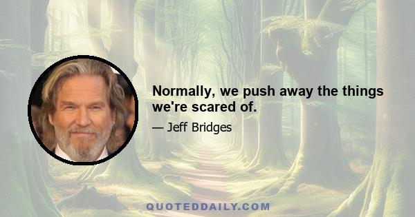 Normally, we push away the things we're scared of.