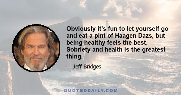 Obviously it's fun to let yourself go and eat a pint of Haagen Dazs, but being healthy feels the best. Sobriety and health is the greatest thing.