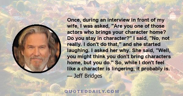 Once, during an interview in front of my wife, I was asked, Are you one of those actors who brings your character home? Do you stay in character? I said, No, not really. I don't do that, and she started laughing. I