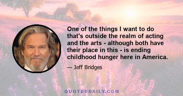 One of the things I want to do that's outside the realm of acting and the arts - although both have their place in this - is ending childhood hunger here in America.