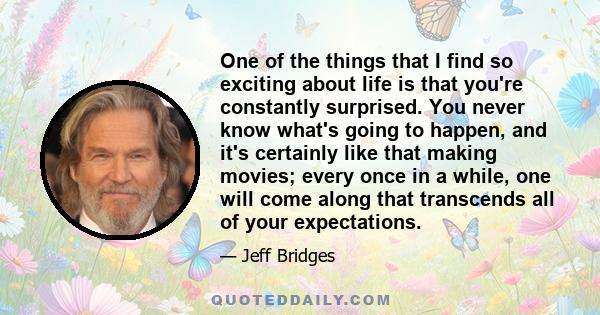One of the things that I find so exciting about life is that you're constantly surprised. You never know what's going to happen, and it's certainly like that making movies; every once in a while, one will come along