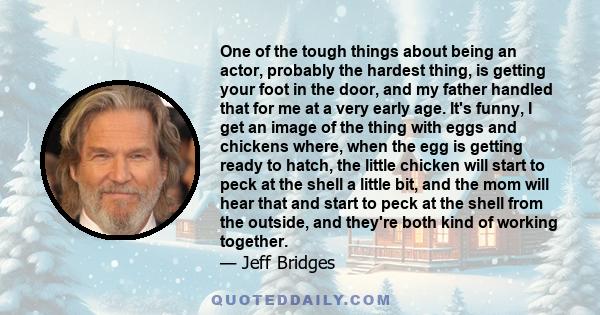 One of the tough things about being an actor, probably the hardest thing, is getting your foot in the door, and my father handled that for me at a very early age. It's funny, I get an image of the thing with eggs and