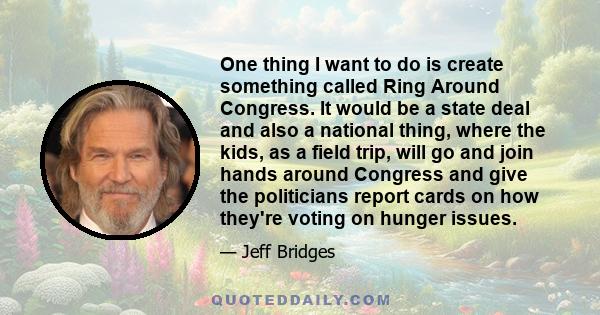 One thing I want to do is create something called Ring Around Congress. It would be a state deal and also a national thing, where the kids, as a field trip, will go and join hands around Congress and give the