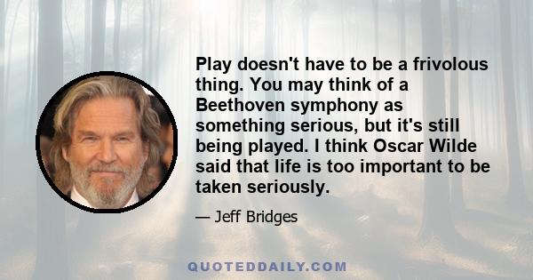 Play doesn't have to be a frivolous thing. You may think of a Beethoven symphony as something serious, but it's still being played. I think Oscar Wilde said that life is too important to be taken seriously.