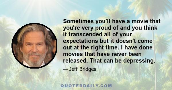 Sometimes you'll have a movie that you're very proud of and you think it transcended all of your expectations but it doesn't come out at the right time. I have done movies that have never been released. That can be