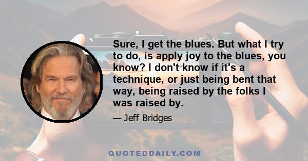 Sure, I get the blues. But what I try to do, is apply joy to the blues, you know? I don't know if it's a technique, or just being bent that way, being raised by the folks I was raised by.