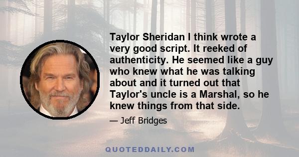 Taylor Sheridan I think wrote a very good script. It reeked of authenticity. He seemed like a guy who knew what he was talking about and it turned out that Taylor's uncle is a Marshal, so he knew things from that side.