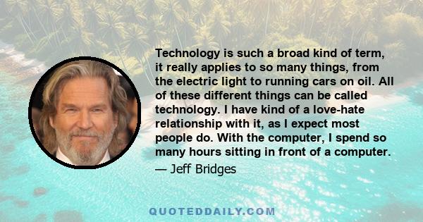 Technology is such a broad kind of term, it really applies to so many things, from the electric light to running cars on oil. All of these different things can be called technology. I have kind of a love-hate