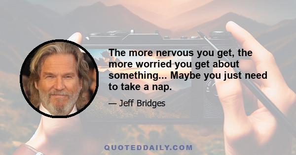 The more nervous you get, the more worried you get about something... Maybe you just need to take a nap.