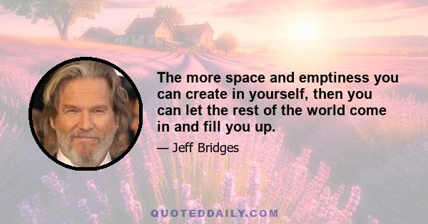 The more space and emptiness you can create in yourself, then you can let the rest of the world come in and fill you up.