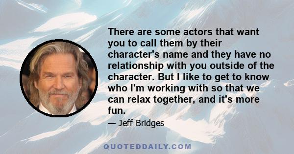 There are some actors that want you to call them by their character's name and they have no relationship with you outside of the character. But I like to get to know who I'm working with so that we can relax together,