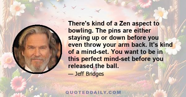 There's kind of a Zen aspect to bowling. The pins are either staying up or down before you even throw your arm back. It's kind of a mind-set. You want to be in this perfect mind-set before you released the ball.