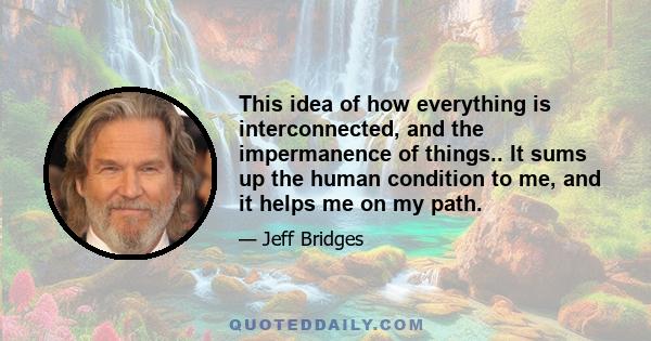 This idea of how everything is interconnected, and the impermanence of things.. It sums up the human condition to me, and it helps me on my path.