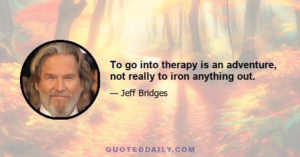 To go into therapy is an adventure, not really to iron anything out.